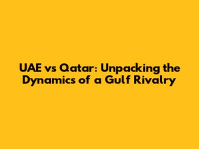UAE vs Qatar: Unpacking the Dynamics of a Gulf Rivalry