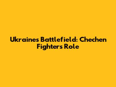 Ukraine's Battlefield: Chechen Fighters' Role