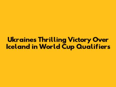 Ukraine's Thrilling Victory Over Iceland in World Cup Qualifiers