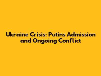 Ukraine Crisis: Putin's Admission and Ongoing Conflict