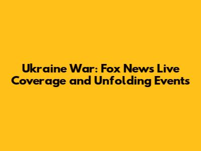 Ukraine War: Fox News Live Coverage and Unfolding Events