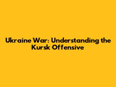 Ukraine War: Understanding the Kursk Offensive