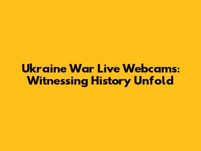 Ukraine War Live Webcams: Witnessing History Unfold