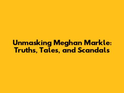 Unmasking Meghan Markle: Truths, Tales, and Scandals