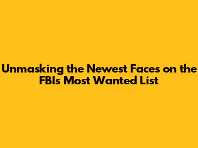 Unmasking the Newest Faces on the FBI's Most Wanted List