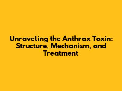Unraveling the Anthrax Toxin: Structure, Mechanism, and Treatment