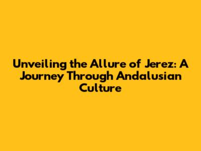 Unveiling the Allure of Jerez: A Journey Through Andalusian Culture