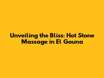 Unveiling the Bliss: Hot Stone Massage in El Gouna