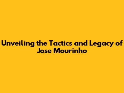Unveiling the Tactics and Legacy of Jose Mourinho