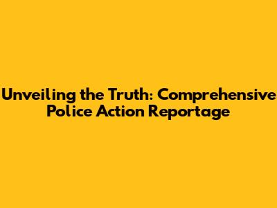 Unveiling the Truth: Comprehensive Police Action Reportage