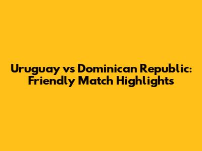 Uruguay vs Dominican Republic: Friendly Match Highlights