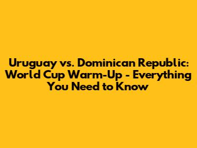 Uruguay vs. Dominican Republic: World Cup Warm-Up - Everything You Need to Know
