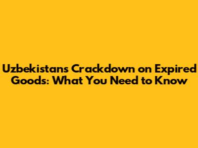Uzbekistan's Crackdown on Expired Goods: What You Need to Know