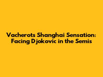 Vacherot's Shanghai Sensation: Facing Djokovic in the Semis