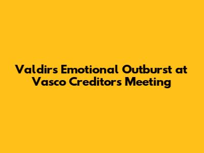 Valdir's Emotional Outburst at Vasco Creditors' Meeting