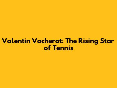 Valentin Vacherot: The Rising Star of Tennis