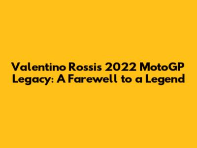 Valentino Rossi's 2022 MotoGP Legacy: A Farewell to a Legend