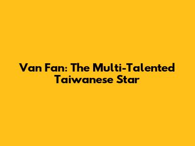 Van Fan: The Multi-Talented Taiwanese Star