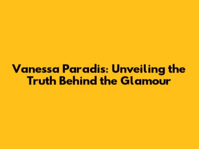 Vanessa Paradis: Unveiling the Truth Behind the Glamour