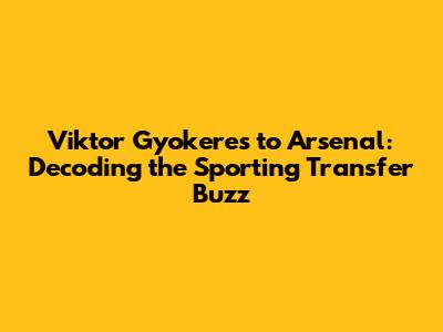 Viktor Gyokeres to Arsenal: Decoding the Sporting Transfer Buzz
