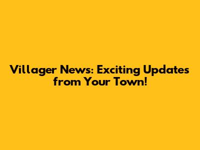 Villager News: Exciting Updates from Your Town!