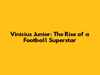 Vinicius Junior: The Rise of a Football Superstar