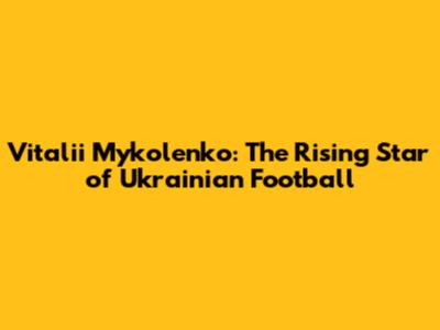 Vitalii Mykolenko: The Rising Star of Ukrainian Football