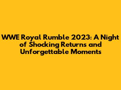 WWE Royal Rumble 2023: A Night of Shocking Returns and Unforgettable Moments