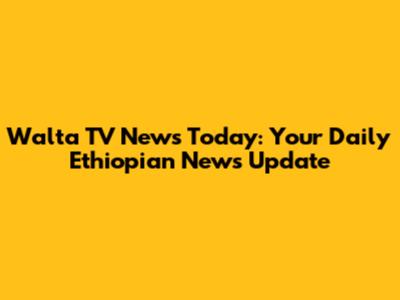 Walta TV News Today: Your Daily Ethiopian News Update