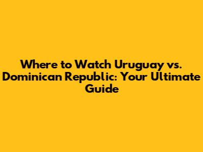 Where to Watch Uruguay vs. Dominican Republic: Your Ultimate Guide