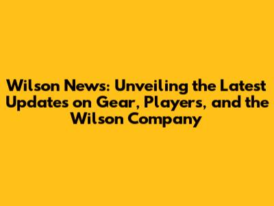 Wilson News: Unveiling the Latest Updates on Gear, Players, and the Wilson Company