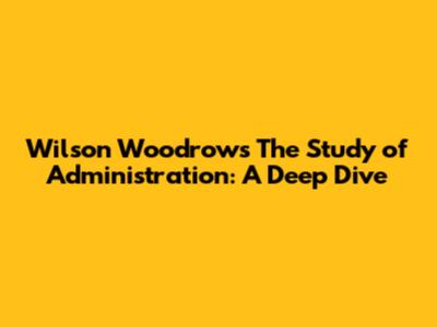 Wilson Woodrow's 'The Study of Administration': A Deep Dive