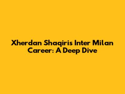 Xherdan Shaqiri's Inter Milan Career: A Deep Dive
