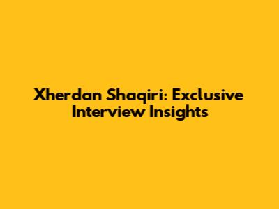 Xherdan Shaqiri: Exclusive Interview Insights
