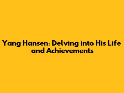 Yang Hansen: Delving into His Life and Achievements