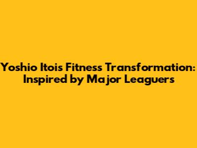 Yoshio Itoi's Fitness Transformation: Inspired by Major Leaguers