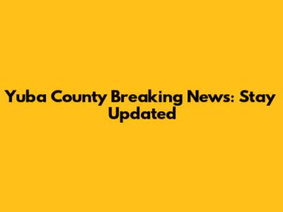 Yuba County Breaking News: Stay Updated