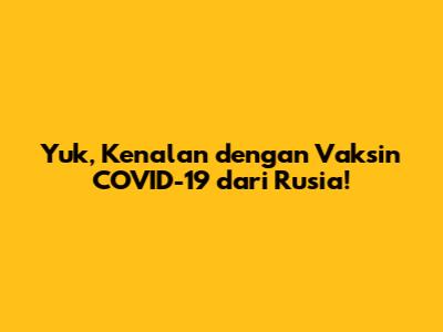 Yuk, Kenalan dengan Vaksin COVID-19 dari Rusia!