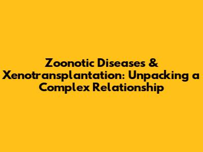 Zoonotic Diseases & Xenotransplantation: Unpacking a Complex Relationship