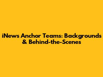 iNews Anchor Teams: Backgrounds & Behind-the-Scenes