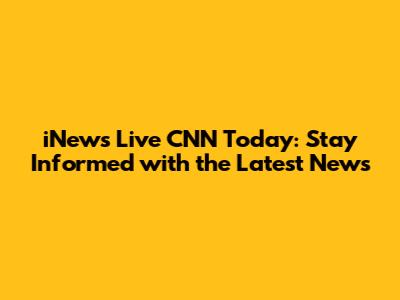 iNews Live CNN Today: Stay Informed with the Latest News