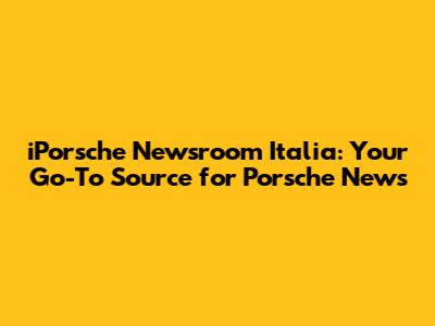 iPorsche Newsroom Italia: Your Go-To Source for Porsche News