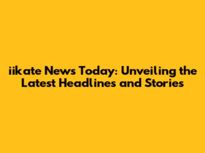 iikate News Today: Unveiling the Latest Headlines and Stories
