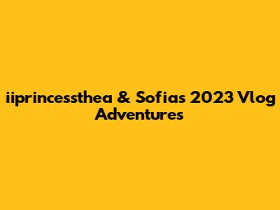 iiprincessthea & Sofia's 2023 Vlog Adventures