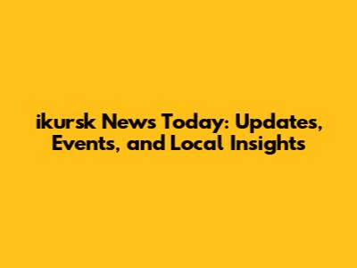 ikursk News Today: Updates, Events, and Local Insights